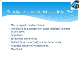 Principales carecteristicas de la IPv6

  Mayor espacio de direcciones.
  Posibilidad de paquetes con carga util(datos) de mas
  65000 bytes
  Seguridad.
  Escabilidad en servicios
  Calidad de servicio(Qos) y clases de servicios.
  Paquetes eficientes y extensibles.
  Movilidad.
 