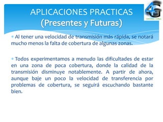 APLICACIONES PRACTICAS

 Al tener una velocidad de transmisión más rápida, se notará
mucho menos la falta de cobertura de algunas zonas.

  Todos experimentamos a menudo las dificultades de estar
en una zona de poca cobertura, donde la calidad de la
transmisión disminuye notablemente. A partir de ahora,
aunque baje un poco la velocidad de transferencia por
problemas de cobertura, se seguirá escuchando bastante
bien.
 