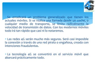Se erradicará un problema generalizado que tienen los
actuales móviles. Si se realiza una llamada desde un coche, o
cualquier medio de transporte, se limita radicalmente la
velocidad de transmisión de datos. Con los modernos móviles
todo irá tan rápido que casi ni lo notaremos.

  Las redes 4G serán mucho más seguras. Será casi imposible
la conexión a través de una red pirata o engañosa, creada con
intenciones fraudulentas.

 La tecnología 4G se convertirá en el servicio móvil que
abarcará prácticamente todo.
 