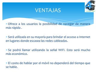 VENTAJAS

 Ofrece a los usuarios la posibilidad de navegar de manera
más rápida .

 Será utilizada en su mayoría para brindar el acceso a Internet
en lugares donde escasea las redes cableadas.

 Se podrá llamar utilizando la señal WIFI. Esto será mucho
más económico.

  El costo de hablar por el móvil no dependerá del tiempo que
se hable.
 