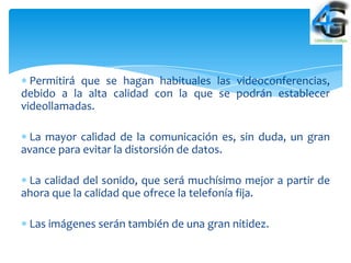 Permitirá que se hagan habituales las videoconferencias,
debido a la alta calidad con la que se podrán establecer
videollamadas.

 La mayor calidad de la comunicación es, sin duda, un gran
avance para evitar la distorsión de datos.

 La calidad del sonido, que será muchísimo mejor a partir de
ahora que la calidad que ofrece la telefonía fija.

 Las imágenes serán también de una gran nitidez.
 