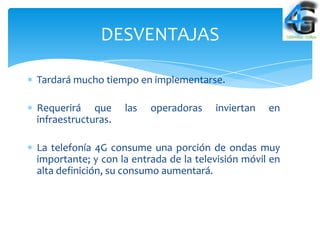 DESVENTAJAS

Tardará mucho tiempo en implementarse.

Requerirá que       las   operadoras   inviertan   en
infraestructuras.

La telefonía 4G consume una porción de ondas muy
importante; y con la entrada de la televisión móvil en
alta definición, su consumo aumentará.
 