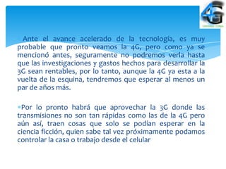 Ante el avance acelerado de la tecnología, es muy
probable que pronto veamos la 4G, pero como ya se
mencionó antes, seguramente no podremos verla hasta
que las investigaciones y gastos hechos para desarrollar la
3G sean rentables, por lo tanto, aunque la 4G ya esta a la
vuelta de la esquina, tendremos que esperar al menos un
par de años más.

 Por lo pronto habrá que aprovechar la 3G donde las
transmisiones no son tan rápidas como las de la 4G pero
aún así, traen cosas que solo se podían esperar en la
ciencia ficción, quien sabe tal vez próximamente podamos
controlar la casa o trabajo desde el celular
 