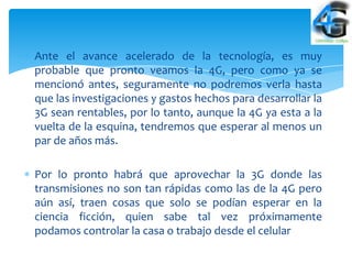 Ante el avance acelerado de la tecnología, es muy
probable que pronto veamos la 4G, pero como ya se
mencionó antes, seguramente no podremos verla hasta
que las investigaciones y gastos hechos para desarrollar la
3G sean rentables, por lo tanto, aunque la 4G ya esta a la
vuelta de la esquina, tendremos que esperar al menos un
par de años más.

Por lo pronto habrá que aprovechar la 3G donde las
transmisiones no son tan rápidas como las de la 4G pero
aún así, traen cosas que solo se podían esperar en la
ciencia ficción, quien sabe tal vez próximamente
podamos controlar la casa o trabajo desde el celular
 