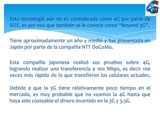 Esta tecnología aún no es considerada como 4G por parte de
IEEE, es por eso que también se le conoce como “Beyond 3G”.

Tiene aproximadamente un año y medio y fue presentada en
Japón por parte de la compañía NTT DoCoMo.

Esta compañía japonesa realizó sus pruebas sobre 4G,
logrando realizar una transferencia a 100 Mbps, es decir 100
veces más rápido de lo que transfieren los celulares actuales.

Debido a que la 3G tiene relativamente poco tiempo en el
mercado, es muy probable que no veamos la 4G hasta que
haya sido costeable el dinero invertido en la 3G y 3.5G.
 