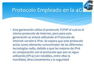 Protocolo Empleado en la 4G


Esta generación utiliza el protocolo TCP/IP el cual es el
mismo protocolo de Internet, pero para esta
generación se estará utilizando el Protocolo de
Internet versión 6 IPv6. Se espera que este protocolo
actúe como elemento concentrador de las diferentes
tecnologías radio, debido a que las mejoras de IPv6
en comparación con el protocolo que aún se sigue
utilizando (IPv4) son notables, entre ellas la
movilidad, direccionamiento y la seguridad
 