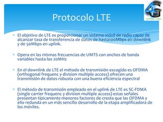 Protocolo LTE
El objetivo de LTE es proporcionar un sistema móvil de radio capaz de
alcanzar tasa de transferencia de datos de hasta100Mbps en downlink
y de 50Mbps en uplink.

Opera en las mismas frecuencias de UMTS con anchos de banda
variables hasta los 20MHz

En el downlink de LTE el método de transmisión escogido es OFDMA
(orthogonal frequenc y division multiple access) ofrecen una
transmisión de datos robusta con una buena eficiencia espectral

El método de transmisión empleado en el uplink de LTE es SC-FDMA
(single carrier frequenc y division multiple access) estas señales
presentan típicamente menores factores de cresta que las OFDMA y
ello redunda en un más sencillo desarrollo de la etapa amplificadora de
los móviles.
 