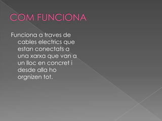 Funciona a traves de
  cables electrics que
  estan conectats a
  una xarxa que van a
  un lloc en concret i
  desde alla ho
  orgnizen tot.
 