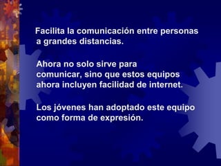    Facilita la comunicación entre personas a grandes distancias. Ahora no solo sirve para comunicar, sino que estos equipos ahora incluyen facilidad de internet. Los jóvenes han adoptado este equipo como forma de expresión. 