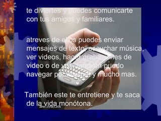    te diviertes y puedes comunicarte con tus amigos y familiares.   atreves de ellos puedes enviar mensajes de texto, escuchar música, ver videos, hacer grabaciones de video o de vos, también puedo navegar por internet y mucho mas.  También este te entretiene y te saca de la vida monótona.