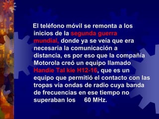    El teléfono móvil se remonta a los inicios de la segunda guerra mundial, donde ya se veía que era necesaria la comunicación a distancia, es por eso que la compañía Motorola creó un equipo llamado Handie Tal kíe H12-16, que es un equipo que permitió el contacto con las tropas vía ondas de radio cuya banda de frecuencias en ese tiempo no superaban los     60 MHz.