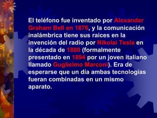El teléfono fue inventado por Alexander Graham Bell en 1876, y la comunicación inalámbrica tiene sus raices en la invención del radio por Nikolai Tesla en la década de 1880 (formalmente presentado en 1894 por un joven italiano llamado Guglielmo Marconi). Era de esperarse que un día ambas tecnologías fueran combinadas en un mismo aparato.
