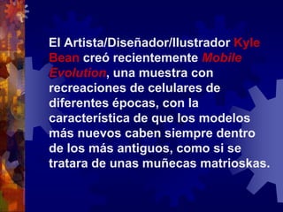 El Artista/Diseñador/Ilustrador Kyle Bean creó recientemente Mobile Evolution, una muestra con recreaciones de celulares de diferentes épocas, con la característica de que los modelos más nuevos caben siempre dentro de los más antiguos, como si se tratara de unas muñecas matrioskas.