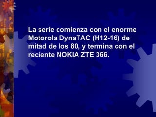    La serie comienza con el enorme Motorola DynaTAC (H12-16) de mitad de los 80, y termina con el reciente NOKIA ZTE 366.