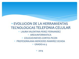 EVOLUCION DE LA HERRAMIENTAS
TECNOLOGICAS TELEFONIA CELULAR
LAURA VALENTINA PEREZ FERNANDEZ
AREA:INFORMATICA
COLEGIO:NIEVES CORTES PICON
PROFESORA:ANA MERCEDES RAMIREZ OCHOA
GRADO:10-3

2014

 
