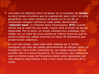  Las redes de telefonía móvil se basan en el concepto de celdas,
es decir zonas circulares que se superponen para cubrir un área
geográfica. Las redes celulares se basan en el uso de un
transmisor-receptor central en cada celda, denominado
"estación base" (o Estación base transceptora, BTS).Cuanto
menor sea el radio de una celda, mayor será el ancho de banda
disponible. Por lo tanto, en zonas urbanas muy pobladas, hay
celdas con un radio de unos cientos de metros mientras que en
zonas rurales hay celdas enormes de hasta 30 kilómetros que
proporcionan cobertura.
 En una red celular, cada celda está rodeada por 6 celdas
contiguas (por esto las celdas generalmente se dibujan como un
hexágono). Para evitar interferencia, las celdas adyacentes no
pueden usar la misma frecuencia. En la práctica, dos celdas que
usan el mismo rango de frecuencia deben estar separadas por
una distancia equivalente a dos o tres veces el diámetro de la
celda.
 