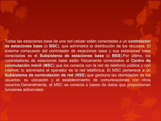 Todas las estaciones base de una red celular están conectadas a un controlador
de estaciones base (o BSC), que administra la distribución de los recursos. El
sistema compuesto del controlador de estaciones base y sus estaciones base
conectadas es el Subsistema de estaciones base (o BSS).Por último, los
controladores de estaciones base están físicamente conectados al Centro de
conmutación móvil (MSC) que los conecta con la red de telefonía pública y con
Internet; lo administra el operador de la red telefónica. El MSC pertenece a un
Subsistema de conmutación de red (NSS) que gestiona las identidades de los
usuarios, su ubicación y el establecimiento de comunicaciones con otros
usuarios.Generalmente, el MSC se conecta a bases de datos que proporcionan
funciones adicionales:
 