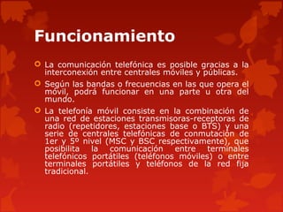 Funcionamiento
 La comunicación telefónica es posible gracias a la
interconexión entre centrales móviles y públicas.
 Según las bandas o frecuencias en las que opera el
móvil, podrá funcionar en una parte u otra del
mundo.
 La telefonía móvil consiste en la combinación de
una red de estaciones transmisoras-receptoras de
radio (repetidores, estaciones base o BTS) y una
serie de centrales telefónicas de conmutación de
1er y 5º nivel (MSC y BSC respectivamente), que
posibilita la comunicación entre terminales
telefónicos portátiles (teléfonos móviles) o entre
terminales portátiles y teléfonos de la red fija
tradicional.
 