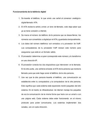 Funcionamiento de la telefonía digital
1. Se levanta el teléfono, lo que envía una señal al conversor analógico-
digital llamado ATA.
2. El ATA recibe la señal y envía un tono de llamado, esto deja saber que
ya se tiene conexión a internet.
3. Se marca el número de teléfono de la persona que se desea llamar, los
números son convertidos a digital por el ATA y guardados temporalmente.
4. Los datos del número telefónico son enviados a tu proveedor de VoIP.
Las computadoras de tu proveedor VoIP revisan este número para
asegurarse que está en un formato valido.
5. El proveedor determina a quien corresponde este número y lo transforma
en una dirección IP.
6. El proveedor conecta los dos dispositivos que intervienen en la llamada.
En la otra punta, una señal es enviada al ATA de la persona que recibe la
llamada para que este haga sonar el teléfono de la otra persona.
7. Una vez que la otra persona levanta el teléfono, una comunicación es
establecida entre tu computadora y la computadora de la otra persona.
Esto significa que cada sistema está esperando recibir paquetes del otro
sistema. En el medio, la infraestructura de internet maneja los paquetes
de voz la comunicación de la misma forma que haría con un email o con
una página web. Cada sistema debe estar funcionando en el mismo
protocolo para poder comunicarse. Los sistemas implementan dos
canales, uno en cada dirección.
 