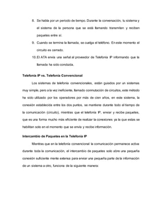 8. Se habla por un periodo de tiempo. Durante la conversación, tu sistema y
el sistema de la persona que se está llamando transmiten y reciben
paquetes entre sí.
9. Cuando se termina la llamada, se cuelga el teléfono. En este momento el
circuito es cerrado.
10.El ATA envía una señal al proveedor de Telefonía IP informando que la
llamada ha sido concluida.
Telefonía IP vs. Telefonía Convencional
Los sistemas de telefonía convencionales, están guiados por un sistemas
muy simple, pero a la vez ineficiente, llamado conmutación de circuitos, este método
ha sido utilizado por los operadores por más de cien años, en este sistema, la
conexión establecida entre los dos puntos, se mantiene durante todo el tiempo de
la comunicación (circuito), mientras que el telefonía IP, enviar y recibe paquetes,
que es una forma mucho más eficiente de realizar la conexiones ya la que estas se
habilitan solo en el momento que se envía y recibe información.
Intercambio de Paquetes en la Telefonía IP
Mientras que en la telefonía convencional la comunicación permanece activa
durante toda la comunicación, el intercambio de paquetes solo abre una pequeña
conexión suficiente mente extensa para enviar una pequeña parte de la información
de un sistema a otro, funciona de la siguiente manera:
 
