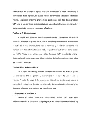 transformador de análogo a digital, este toma la señal de la línea tradicional y la
convierte en datos digitales, los cuales pueden ser enviados a través de internet de
internet, se pueden encontrar proveedores que brindan este tipo de adaptadores
ATA junto a sus servicios, este adaptadores han sido configurados previamente y
basta conectarlos para que comiencen a funcionar.
Teléfonos IP (Hardphones)
A simple vista, parecen teléfonos convencionales, pero envés de tener un
puerto RJ-11 tienen un puerto RJ-45, el cual se utiliza para conectarlo directamente
al router de la red, además, tiene todo el hardware y el software necesario para
manejar correctamente las llamadas VoIP, de igual manera, teléfonos con acceso a
una red Wi-Fi se pueden utilizar para realizar llamadas VoIP, permitiendo este tipo
de comunicación a personas que utilicen este tipo de teléfonos siempre que exista
una conexión a internet.
Computadora a computadora
Es la forma más fácil y sencilla de utilizar la telefonía IP, todo lo que se
necesita es una PC con parlantes, un micrófono y por supuesto una conexión a
internet. A parte del pago de la conexión de internet, no existe cargo alguno al
momento de realizar una llamada por este medio de comunicación, sin importar las
distancias a las que se encuentre una máquina de otra.
Protocolos en la telefonía IP
Existen en varios protocolos, comúnmente usados para VoIP estos
protocolos definen la forma en la que por ejemplo los codecs se conectan entre si y
 