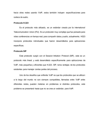 hacia otras redes usando VoIP, estos también incluyen especificaciones para
codecs de audio.
Protocolo H.323
Es el protocolo más utilizado, es un estándar creado por la international
Telecomunication Union (ITU). Es un protocolor muy complejo que fue pensado para
video conferencias en tiempo real, para compartir datos y audio, actualmente, H323
incorpora protocolos individuales que fueron desarrollados para aplicaciones
específicas.
Protocolo SIP
Este protocolo surgió con el Session Initiation Protocol (SIP), este es un
protocolo más lineal, y está desarrollado específicamente para aplicaciones de
VoIP, más pequeñas y eficientes que H.323. SIP, toma ventajas de los protocolos
existentes para manejar ciertas partes del proceso.
Uno de los desafíos que enfrenta VoIP es que los protocolos que se utilizan
a lo largo del mundo no son siempre compatibles, llamadas entre VoIP entre
diferentes redes, pueden meterse en problemas si distintos protocolos, este
problema se presentará hasta que no se cree un estándar, para VoIP.
 