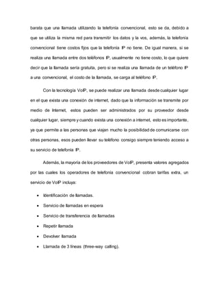 barata que una llamada utilizando la telefonía convencional, esto se da, debido a
que se utiliza la misma red para transmitir los datos y la vos, además, la telefonía
convencional tiene costos fijos que la telefonía IP no tiene. De igual manera, si se
realiza una llamada entre dos teléfonos IP, usualmente no tiene costo, lo que quiere
decir que la llamada sería gratuita, pero si se realiza una llamada de un teléfono IP
a una convencional, el costo de la llamada, se carga al teléfono IP.
Con la tecnología VoIP, se puede realizar una llamada desde cualquier lugar
en el que exista una conexión de internet, dado que la información se transmite por
medio de Internet, estos pueden ser administrados por su proveedor desde
cualquier lugar, siempre y cuando exista una conexión a internet, esto es importante,
ya que permite a las personas que viajan mucho la posibilidad de comunicarse con
otras personas, esos pueden llevar su teléfono consigo siempre teniendo acceso a
su servicio de telefonía IP.
Además, la mayoría de los proveedores de VoIP, presenta valores agregados
por las cuales los operadores de telefonía convencional cobran tarifas extra, un
servicio de VoIP incluya:
 Identificación de llamadas.
 Servicio de llamadas en espera
 Servicio de transferencia de llamadas
 Repetir llamada
 Devolver llamada
 Llamada de 3 líneas (three-way calling).
 