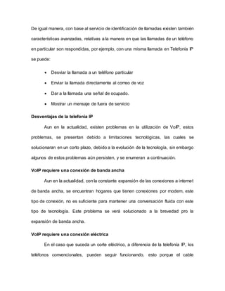 De igual manera, con base al servicio de identificación de llamadas existen también
características avanzadas, relativas a la manera en que las llamadas de un teléfono
en particular son respondidas, por ejemplo, con una misma llamada en Telefonía IP
se puede:
 Desviar la llamada a un teléfono particular
 Enviar la llamada directamente al correo de voz
 Dar a la llamada una señal de ocupado.
 Mostrar un mensaje de fuera de servicio
Desventajas de la telefonía IP
Aun en la actualidad, existen problemas en la utilización de VoIP, estos
problemas, se presentan debido a limitaciones tecnológicas, las cuales se
solucionaran en un corto plazo, debido a la evolución de la tecnología, sin embargo
algunos de estos problemas aún persisten, y se enumeran a continuación.
VoIP requiere una conexión de banda ancha
Aun en la actualidad, con la constante expansión de las conexiones a internet
de banda ancha, se encuentran hogares que tienen conexiones por modem, este
tipo de conexión, no es suficiente para mantener una conversación fluida con este
tipo de tecnología. Este problema se verá solucionado a la brevedad pro la
expansión de banda ancha.
VoIP requiere una conexión eléctrica
En el caso que suceda un corte eléctrico, a diferencia de la telefonía IP, los
teléfonos convencionales, pueden seguir funcionando, esto porque el cable
 