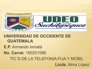 UNIVERSIDAD DE OCCIDENTE DE
GUATEMALA
E.P. Armando Ixmatá
No. Carné: 160251088
TIC´S DE LA TELEFONIA FIJA Y MOBIL
Licda. Alma López
 