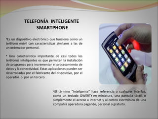 TELEFONÍA INTELIGENTE
                  SMARTPHONE

•Es un dispositivo electrónico que funciona como un
teléfono móvil con características similares a las de
un ordenador personal.

• Una característica importante de casi todos los
teléfonos inteligentes es que permiten la instalación
de programas para incrementar el procesamiento de
datos y la conectividad. Estas aplicaciones pueden ser
desarrolladas por el fabricante del dispositivo, por el
operador o por un tercero.


                                 •El término “Inteligente” hace referencia a cualquier interfaz,
                                 como un teclado QWERTY en miniatura, una pantalla táctil, o
                                 simplemente el acceso a internet y al correo electrónico de una
                                 compañía operadora pagando, personal o gratuito.
 