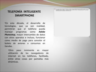 TELEFONÍA INTELIGENTE
       SMARTPHONE

•En esta década, el desarrollo de
tecnologías, que ya son realidad,
permitirán que el teléfono pueda
manejar programas como Adobe
Photoshop, mayor intercambio de datos
con otros aparatos e incluso, funcionar
como medio de pago para cancelar el
boleto de aviones o consumos en
tiendas.
   •Otro paso inminente es mayor
   utilización de los navegadores de
   internet en los teléfonos, facilitado,
   entre otras cosas por pantallas más
   dinámicas.
 