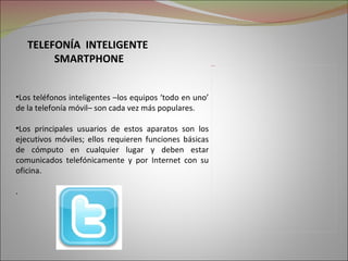 TELEFONÍA INTELIGENTE
         SMARTPHONE                                      Picture 2




•Los teléfonos inteligentes –los equipos ‘todo en uno’
de la telefonía móvil– son cada vez más populares.

•Los principales usuarios de estos aparatos son los
ejecutivos móviles; ellos requieren funciones básicas
de cómputo en cualquier lugar y deben estar
comunicados telefónicamente y por Internet con su
oficina.

.
 