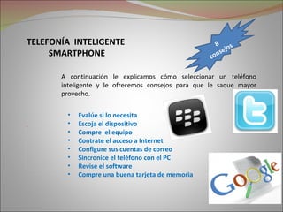 TELEFONÍA INTELIGENTE                                      8        s
      SMARTPHONE                                              s e jo
                                                         c on

            A continuación le explicamos cómo seleccionar un teléfono
            inteligente y le ofrecemos consejos para que le saque mayor
            provecho.


             •   Evalúe si lo necesita
Picture 2
             •   Escoja el dispositivo
             •   Compre el equipo
             •   Contrate el acceso a Internet
             •   Configure sus cuentas de correo
             •   Sincronice el teléfono con el PC
             •   Revise el software
             •   Compre una buena tarjeta de memoria
 