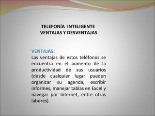 TELEFONÍA INTELIGENTE
                VENTAJAS Y DESVENTAJAS


            VENTAJAS:                             Picture 5




Picture 2

            Las ventajas de estos teléfonos se
            encuentra en el aumento de la
            productividad de sus usuarios
            (desde cualquier lugar pueden
            organizar su agenda, escribir
            informes, manejar tablas en Excel y
            navegar por Internet, entre otras
            labores).
 