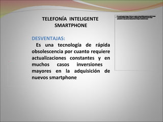 TELEFONÍA INTELIGENTE
                     SMARTPHONE

            DESVENTAJAS:
              Es una tecnología de rápida
            obsolescencia por cuanto requiere
            actualizaciones constantes y en
            muchos casos inversiones
Picture 2




            mayores en la adquisición de
            nuevos smartphone
 