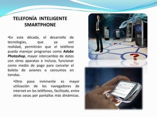TELEFONÍA INTELIGENTE
        SMARTPHONE

•En esta década, el desarrollo de
tecnologías,      que      ya       son
realidad, permitirán que el teléfono
pueda manejar programas como Adobe
Photoshop, mayor intercambio de datos
con otros aparatos e incluso, funcionar
como medio de pago para cancelar el
boleto de aviones o consumos en
tiendas.
   •Otro paso inminente es mayor
   utilización de los navegadores de
   internet en los teléfonos, facilitado, entre
   otras cosas por pantallas más dinámicas.
 
