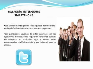 TELEFONÍA INTELIGENTE
        SMARTPHONE


•Los teléfonos inteligentes –los equipos ‘todo en uno’
de la telefonía móvil– son cada vez más populares.

•Los principales usuarios de estos aparatos son los
ejecutivos móviles; ellos requieren funciones básicas
de cómputo en cualquier lugar y deben estar
comunicados telefónicamente y por Internet con su
oficina.

                          .
 