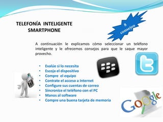 TELEFONÍA INTELIGENTE
     SMARTPHONE

       A continuación le explicamos cómo seleccionar un teléfono
       inteligente y le ofrecemos consejos para que le saque mayor
       provecho.


        •   Evalúe si lo necesita
        •   Escoja el dispositivo
        •   Compre el equipo
        •   Contrate el acceso a Internet
        •   Configure sus cuentas de correo
        •   Sincronice el teléfono con el PC
        •   Manos al software
        •   Compre una buena tarjeta de memoria
 