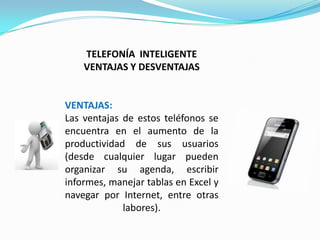 TELEFONÍA INTELIGENTE
    VENTAJAS Y DESVENTAJAS


VENTAJAS:
Las ventajas de estos teléfonos se
encuentra en el aumento de la
productividad de sus usuarios
(desde cualquier lugar pueden
organizar su agenda, escribir
informes, manejar tablas en Excel y
navegar por Internet, entre otras
             labores).
 