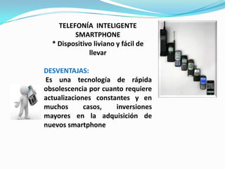 TELEFONÍA INTELIGENTE
         SMARTPHONE
  * Dispositivo liviano y fácil de
              llevar

DESVENTAJAS:
Es una tecnología de rápida
obsolescencia por cuanto requiere
actualizaciones constantes y en
muchos       casos,   inversiones
mayores en la adquisición de
nuevos smartphone
 