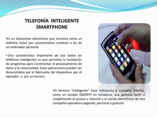 TELEFONÍA INTELIGENTE
                  SMARTPHONE

•Es un dispositivo electrónico que funciona como un
teléfono móvil con características similares a las de
un ordenador personal.

• Una característica importante de casi todos los
teléfonos inteligentes es que permiten la instalación
de programas para incrementar el procesamiento de
datos y la conectividad. Estas aplicaciones pueden ser
desarrolladas por el fabricante del dispositivo, por el
operador o por un tercero.



                                  •El término “Inteligente” hace referencia a cualquier interfaz,
                                  como un teclado QWERTY en miniatura, una pantalla táctil, o
                                  simplemente el acceso a internet y al correo electrónico de una
                                  compañía operadora pagando, personal o gratuito.
 