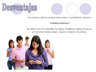 Los excesos y abusos siempre serán malos, y actualmente tenemos

                        "Celulitis telefónica"

Se define como la costumbre de utilizar el teléfono celular en exceso,
     sin importar tiempo, lugar , espacio y respeto a los demás.
 