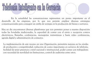 En la actualidad las comunicaciones representan un punto importante en el
desarrollo de las empresas, por lo que nos permite emplear diversas estrategias
comunicacionales para conseguir un sinfín de ventajas en la producción de bienes o servicios.

Hoy en día encontramos diversas plataformas que nos permiten poner a nuestra disposición
todas las bondades tradicionales, la capacidad de contar con el envío o recepción correos
electrónicos, llamadas, conferencias, mensajerías instantáneas y hasta video conferencias,
agenda digital y administración de contactos.

 La implementación de este recurso en una Organización, permitiría mejoras en los niveles
 de producción y competitividad, reducción de costos importantes en servicios de telefonía,
 facilidad de tener presencia a nivel nacional e internacional, poder contar con trabajadores
 con necesidad de movilidad sin limitaciones, control de auditorías entre otros.
 