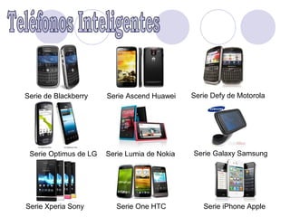 Serie de Blackberry    Serie Ascend Huawei    Serie Defy de Motorola




 Serie Optimus de LG   Serie Lumia de Nokia   Serie Galaxy Samsung




Serie Xperia Sony         Serie One HTC          Serie iPhone Apple
 