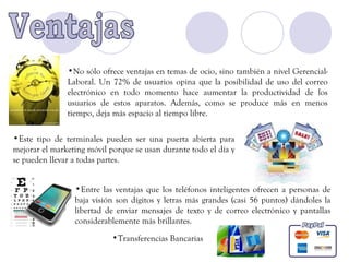 •No sólo ofrece ventajas en temas de ocio, sino también a nivel Gerencial-
               Laboral. Un 72% de usuarios opina que la posibilidad de uso del correo
               electrónico en todo momento hace aumentar la productividad de los
               usuarios de estos aparatos. Además, como se produce más en menos
               tiempo, deja más espacio al tiempo libre.

•Este tipo de terminales pueden ser una puerta abierta para
mejorar el marketing móvil porque se usan durante todo el día y
se pueden llevar a todas partes.


                 •Entre las ventajas que los teléfonos inteligentes ofrecen a personas de
                 baja visión son dígitos y letras más grandes (casi 56 puntos) dándoles la
                 libertad de enviar mensajes de texto y de correo electrónico y pantallas
                 considerablemente más brillantes.
                            •Transferencias Bancarias
 