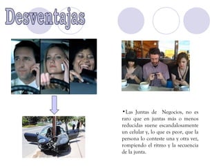 •Las Juntas de Negocios, no es
raro que en juntas más o menos
reducidas suene escandalosamente
un celular y, lo que es peor, que la
persona lo conteste una y otra vez,
rompiendo el ritmo y la secuencia
de la junta.
 