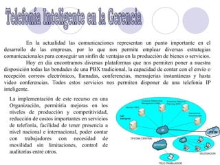 En la actualidad las comunicaciones representan un punto importante en el
desarrollo de las empresas, por lo que nos permite emplear diversas estrategias
comunicacionales para conseguir un sinfín de ventajas en la producción de bienes o servicios.
          Hoy en día encontramos diversas plataformas que nos permiten poner a nuestra
disposición todas las bondades de una PBX tradicional, la capacidad de contar con el envío o
recepción correos electrónicos, llamadas, conferencias, mensajerías instantáneas y hasta
video conferencias. Todos estos servicios nos permiten disponer de una telefonía IP
inteligente.
  La implementación de este recurso en una
  Organización, permitiría mejoras en los
  niveles de producción y competitividad,
  reducción de costos importantes en servicios
  de telefonía, facilidad de tener presencia a
  nivel nacional e internacional, poder contar
  con trabajadores con necesidad de
  movilidad sin limitaciones, control de
  auditorías entre otros.
 