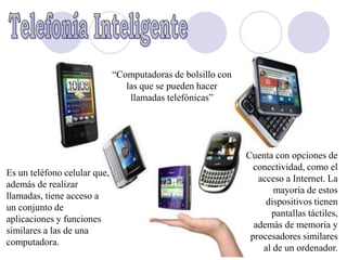 “Computadoras de bolsillo con
                                 las que se pueden hacer
                                  llamadas telefónicas”




                                                              Cuenta con opciones de
                                                                conectividad, como el
Es un teléfono celular que,
                                                                 acceso a Internet. La
además de realizar
                                                                     mayoría de estos
llamadas, tiene acceso a
                                                                   dispositivos tienen
un conjunto de
                                                                    pantallas táctiles,
aplicaciones y funciones
                                                                además de memoria y
similares a las de una
                                                               procesadores similares
computadora.
                                                                  al de un ordenador.
 
