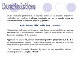 En la actualidad predominan las mejores marcas y los mejores dispositivos
calificados que emplean la ultima tecnología, así por su amplia gama de
funcionabilidades, estabilidad, calidad y garantía.

               Apple, Samsung, HTC, Nokia, Sony y Motorola

El dispositivo o el quipo no siempre es todo lo que cuenta, también sus sistema
operativo hace la diferencia entre una marca y otra, es precisamente allí donde se
dirigen las tendencias de los usuarios.

Apple con sus Iphone 4S, emplea un sistema operativo propietario iOS 5.1.1 es
un sistema operativo maduro y muy estable, aunque muy cerrado a la hora de
integrar nuevas aplicaciones y servicios en el dispositivo.

HTC, Samsung, Motorola, Huaweai, Lg entre los más conocidos utilizan el
sistema operativo de Google Andrioid.
 