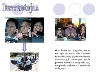 •Las Juntas de Negocios, no es
raro que en juntas más o menos
reducidas suene escandalosamente
un celular y, lo que es peor, que la
persona lo conteste una y otra vez,
rompiendo el ritmo y la secuencia
de la junta.
 